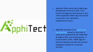 1. Apphitect offers world-class mobile app
development services in UAE. From
instant messaging to ecommerce or any
other imaginable mobile app can be built
to perfection with Apphitect’s
professional services.
1. Apphitect has been in the mobile app
development scene for more than 8
years and is powered by the intellectual
strength of 250+ tech professionals. It
has launched 1,000+ mobile apps for
diverse industries and also won several
prestigious awards for its upscale
services.
 