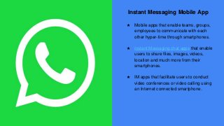 Instant Messaging Mobile App
★ Mobile apps that enable teams, groups,
employees to communicate with each
other hyper-time through smartphones.
★ Instant Messaging chat apps that enable
users to share files, images, videos,
location and much more from their
smartphones.
★ IM apps that facilitate users to conduct
video conferences or video calling using
an Internet connected smartphone.
 