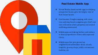Real Estate Mobile App
❖ Virtual Reality based mobile apps are helping
prospective buyers get a 360-degree view of
their future homes.
❖ Geo-location, Google mapping with street
view and map based navigation give bird’s eye
view of location where properties are located
and being constructed.
❖ Mobile apps are helping brokers and realtors
to demo properties to clients with improved
clarity.
❖ Mobile apps that give ground up
neighborhood information about schools,
hospitals, grocery shops, public convenience
facilities, etc.
 