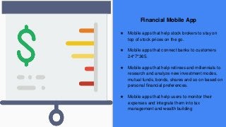Financial Mobile App
★ Mobile apps that help stock brokers to stay on
top of stock prices on the go.
★ Mobile apps that connect banks to customers
24*7*365.
★ Mobile apps that help retirees and millennials to
research and analyze new investment modes,
mutual funds, bonds, shares and so on based on
personal financial preferences.
★ Mobile apps that help users to monitor their
expenses and integrate them into tax
management and wealth building
 