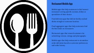 Restaurant Mobile App
Mobile apps that help customers to find nearest
restaurant serving specific cuisines, dishes or
specialities of their choice
Food delivery apps that deliver freshly cooked
dishes straight at customer location.
Food aggregator apps that help customers find
the best deals on restaurants.
Restaurant apps that reward customers for
submitting reviews, ratings and photographs.
Mobile apps that help restaurants to streamline
order deliveries based on customer preferences
and order history.
 