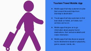 Tourism/Travel Mobile App
❖ Mobile apps that help customers to plan
their around the world trips from
doorstep to destination
❖ Travel apps that help customers to find
best deals on hotels, air tickets, taxi
services and so on.
❖ Mobile apps that give on to go
information about popular tourist
destinations, their exclusive details and
visitor information.
❖ Mobile apps that help discover popular
tourist destinations based on popularity,
genre, season, trends, etc.
 