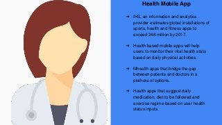 Health Mobile App
➔ IHS, an information and analytics
provider estimates global installations of
sports, health and fitness apps to
exceed 248 million by 2017.
➔ Health based mobile apps will help
users to monitor their vital health stats
based on daily physical activities.
➔ Mhealth apps that bridge the gap
between patients and doctors in a
plethora of options.
➔ Health apps that suggest daily
medication, diet to be followed and
exercise regime based on user health
status inputs.
 