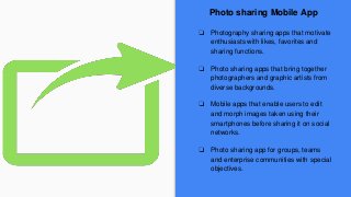 Photo sharing Mobile App
❏ Photography sharing apps that motivate
enthusiasts with likes, favorites and
sharing functions.
❏ Photo sharing apps that bring together
photographers and graphic artists from
diverse backgrounds.
❏ Mobile apps that enable users to edit
and morph images taken using their
smartphones before sharing it on social
networks.
❏ Photo sharing app for groups, teams
and enterprise communities with special
objectives.
 