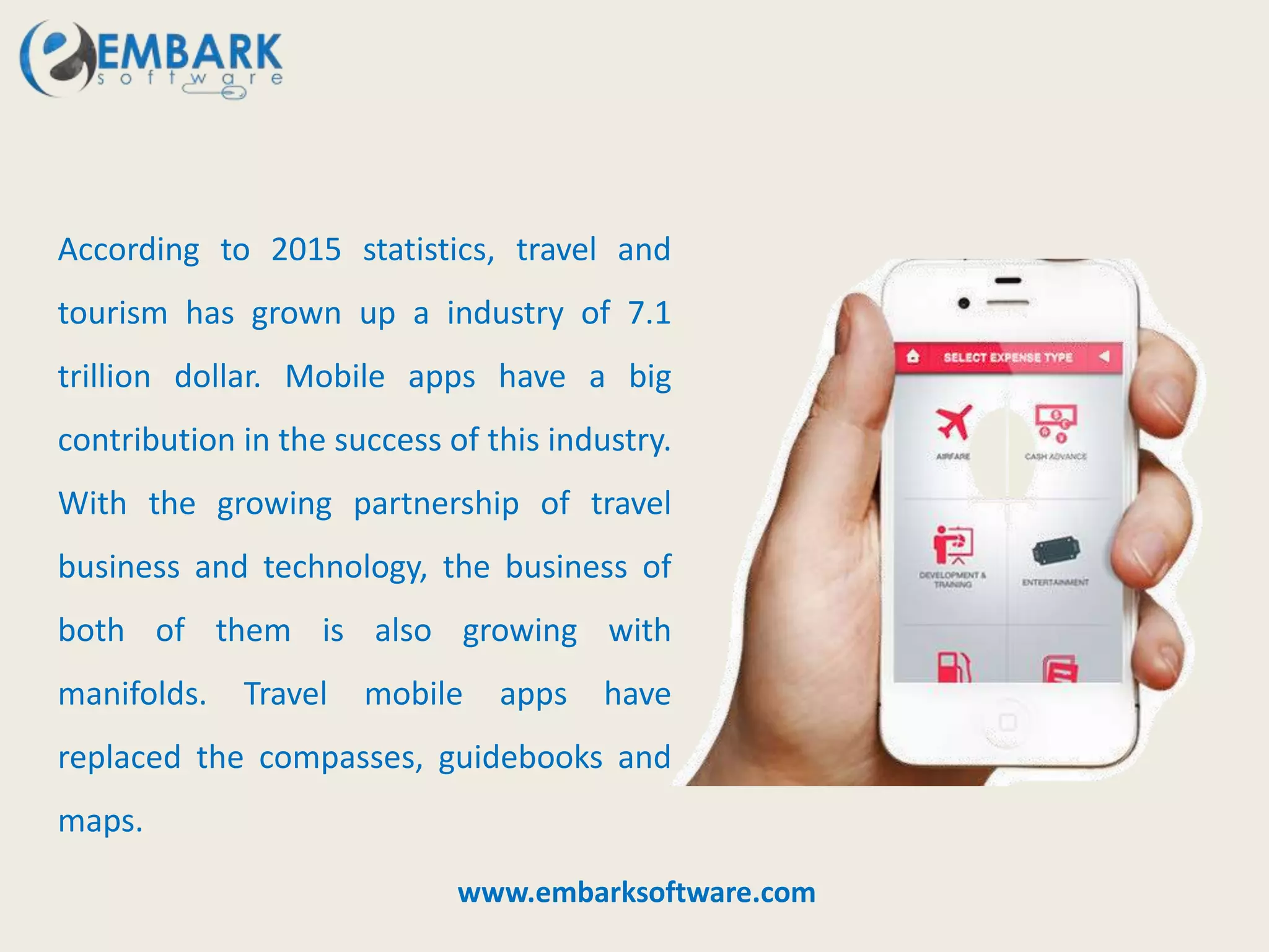 According to 2015 statistics, travel and
tourism has grown up a industry of 7.1
trillion dollar. Mobile apps have a big
contribution in the success of this industry.
With the growing partnership of travel
business and technology, the business of
both of them is also growing with
manifolds. Travel mobile apps have
replaced the compasses, guidebooks and
maps.
www.embarksoftware.com
 