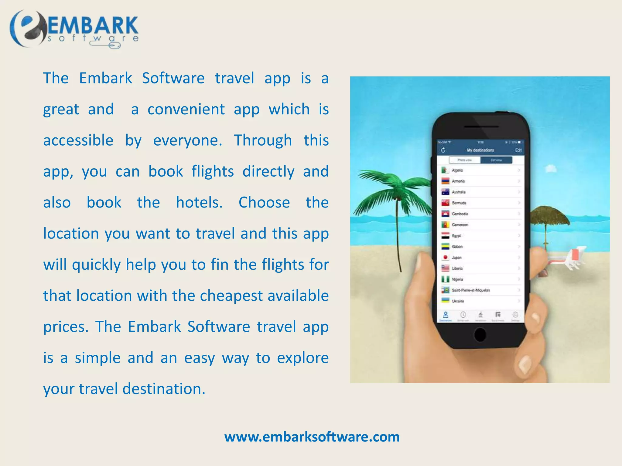 The Embark Software travel app is a
great and a convenient app which is
accessible by everyone. Through this
app, you can book flights directly and
also book the hotels. Choose the
location you want to travel and this app
will quickly help you to fin the flights for
that location with the cheapest available
prices. The Embark Software travel app
is a simple and an easy way to explore
your travel destination.
www.embarksoftware.com
 