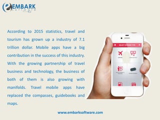According to 2015 statistics, travel and
tourism has grown up a industry of 7.1
trillion dollar. Mobile apps have a big
contribution in the success of this industry.
With the growing partnership of travel
business and technology, the business of
both of them is also growing with
manifolds. Travel mobile apps have
replaced the compasses, guidebooks and
maps.
www.embarksoftware.com
 