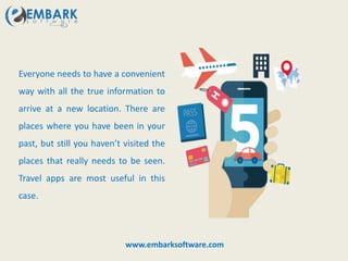 Everyone needs to have a convenient
way with all the true information to
arrive at a new location. There are
places where you have been in your
past, but still you haven’t visited the
places that really needs to be seen.
Travel apps are most useful in this
case.
www.embarksoftware.com
 