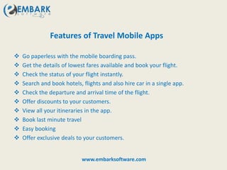 Features of Travel Mobile Apps
 Go paperless with the mobile boarding pass.
 Get the details of lowest fares available and book your flight.
 Check the status of your flight instantly.
 Search and book hotels, flights and also hire car in a single app.
 Check the departure and arrival time of the flight.
 Offer discounts to your customers.
 View all your itineraries in the app.
 Book last minute travel
 Easy booking
 Offer exclusive deals to your customers.
www.embarksoftware.com
 