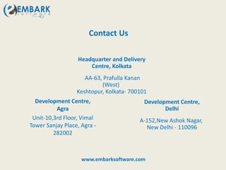 Contact Us
Headquarter and Delivery
Centre, Kolkata
AA-63, Prafulla Kanan
(West)
Keshtopur, Kolkata- 700101
Development Centre,
Agra
Unit-10,3rd Floor, Vimal
Tower Sanjay Place, Agra -
282002
Development Centre,
Delhi
A-152,New Ashok Nagar,
New Delhi - 110096
www.embarksoftware.com
 