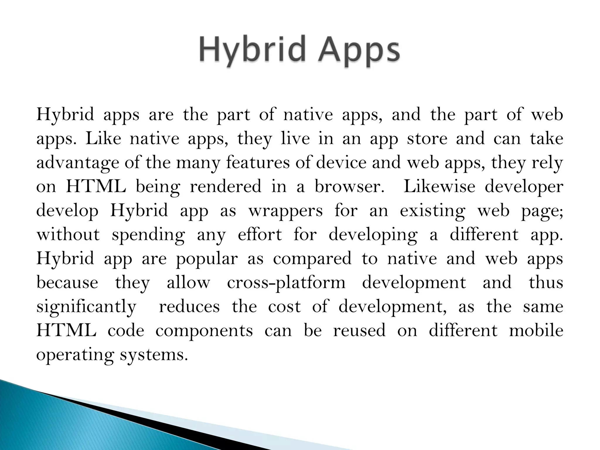 Hybrid apps are the part of native apps, and the part of web
apps. Like native apps, they live in an app store and can take
advantage of the many features of device and web apps, they rely
on HTML being rendered in a browser. Likewise developer
develop Hybrid app as wrappers for an existing web page;
without spending any effort for developing a different app.
Hybrid app are popular as compared to native and web apps
because they allow cross-platform development and thus
significantly reduces the cost of development, as the same
HTML code components can be reused on different mobile
operating systems.
 