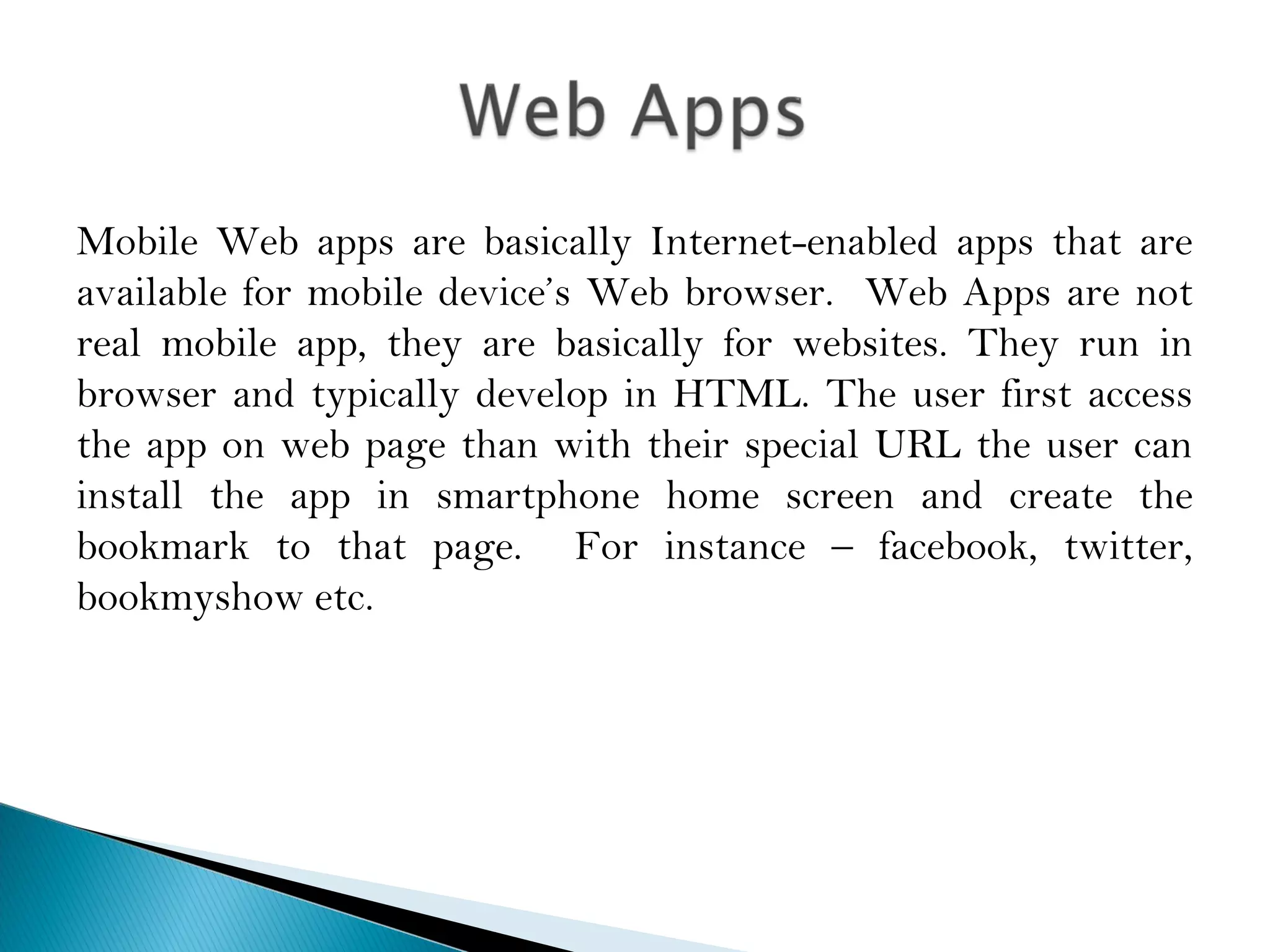 Mobile Web apps are basically Internet-enabled apps that are
available for mobile device’s Web browser. Web Apps are not
real mobile app, they are basically for websites. They run in
browser and typically develop in HTML. The user first access
the app on web page than with their special URL the user can
install the app in smartphone home screen and create the
bookmark to that page. For instance – facebook, twitter,
bookmyshow etc.
 