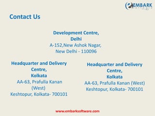 Contact Us
www.embarksoftware.com
Development Centre,
Delhi
A-152,New Ashok Nagar,
New Delhi - 110096
Headquarter and Delivery
Centre,
Kolkata
AA-63, Prafulla Kanan
(West)
Keshtopur, Kolkata- 700101
Headquarter and Delivery
Centre,
Kolkata
AA-63, Prafulla Kanan (West)
Keshtopur, Kolkata- 700101
 