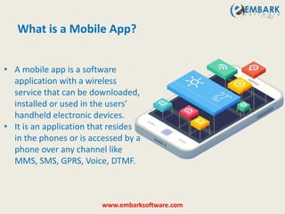 • A mobile app is a software
application with a wireless
service that can be downloaded,
installed or used in the users’
handheld electronic devices.
• It is an application that resides
in the phones or is accessed by a
phone over any channel like
MMS, SMS, GPRS, Voice, DTMF.
What is a Mobile App?
www.embarksoftware.com
 