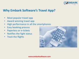 • Most popular travel app
• Award winning travel app
• High performance in all the smartphones
• Easy booking process
• Paperless or e-tickets
• Notifies the fight status
• Track the flights
Why Embark Software’s Travel App?
www.embarksoftware.com
 