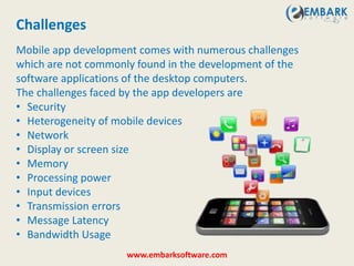 Mobile app development comes with numerous challenges
which are not commonly found in the development of the
software applications of the desktop computers.
The challenges faced by the app developers are
• Security
• Heterogeneity of mobile devices
• Network
• Display or screen size
• Memory
• Processing power
• Input devices
• Transmission errors
• Message Latency
• Bandwidth Usage
Challenges
www.embarksoftware.com
 