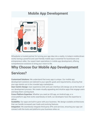 Mobile App Development
W3website is trusted partner for turning your app idea into a reality. In today’s mobile-driven
world, having a powerful and user-friendly mobile app is essential for businesses and
entrepreneurs alike. Our expert team specializes in mobile app development, offering
comprehensive solutions to bring your vision to life.
Why Choose Our Mobile App Development
Services?
Customized Solutions: We understand that every app is unique. Our mobile app
development solutions are tailored to your specific goals and requirements, ensuring that
your app stands out in the crowded app marketplace.
User-Centric Design: User experience (UX) and user interface (UI) design are at the heart of
our development process. We create visually appealing and intuitive apps that engage users
and keep them coming back.
Cross-Platform Expertise: Whether you need an iOS app, an Android app, or a
cross-platform app that works seamlessly on both, our developers have the expertise to
deliver.
Scalability: Our apps are built to grow with your business. We design scalable architectures
that can handle increased user loads and evolving features.
Integration: We seamlessly integrate third-party APIs and services, ensuring your app can
connect with the tools and platforms your business relies on.
 