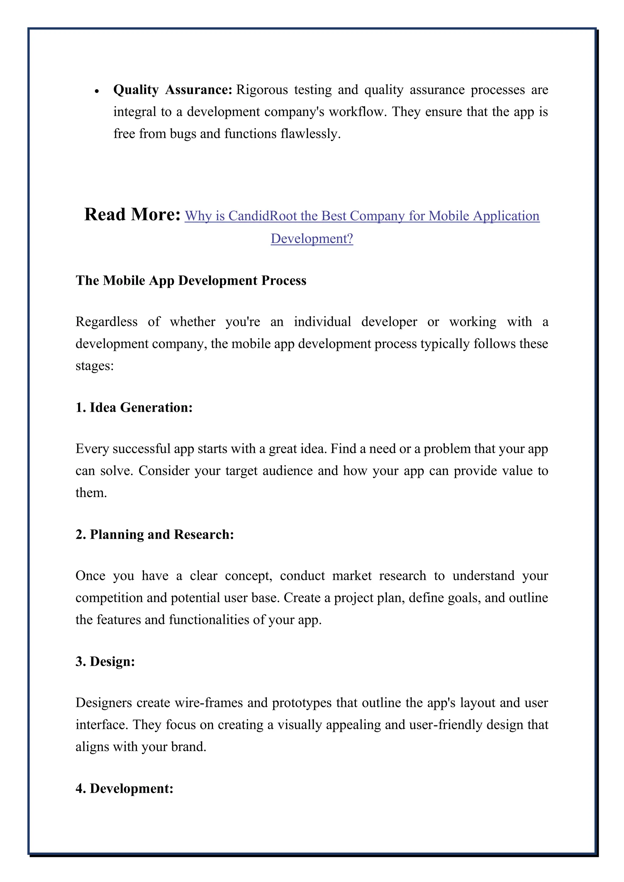  Quality Assurance: Rigorous testing and quality assurance processes are
integral to a development company's workflow. They ensure that the app is
free from bugs and functions flawlessly.
Read More: Why is CandidRoot the Best Company for Mobile Application
Development?
The Mobile App Development Process
Regardless of whether you're an individual developer or working with a
development company, the mobile app development process typically follows these
stages:
1. Idea Generation:
Every successful app starts with a great idea. Find a need or a problem that your app
can solve. Consider your target audience and how your app can provide value to
them.
2. Planning and Research:
Once you have a clear concept, conduct market research to understand your
competition and potential user base. Create a project plan, define goals, and outline
the features and functionalities of your app.
3. Design:
Designers create wire-frames and prototypes that outline the app's layout and user
interface. They focus on creating a visually appealing and user-friendly design that
aligns with your brand.
4. Development:
 