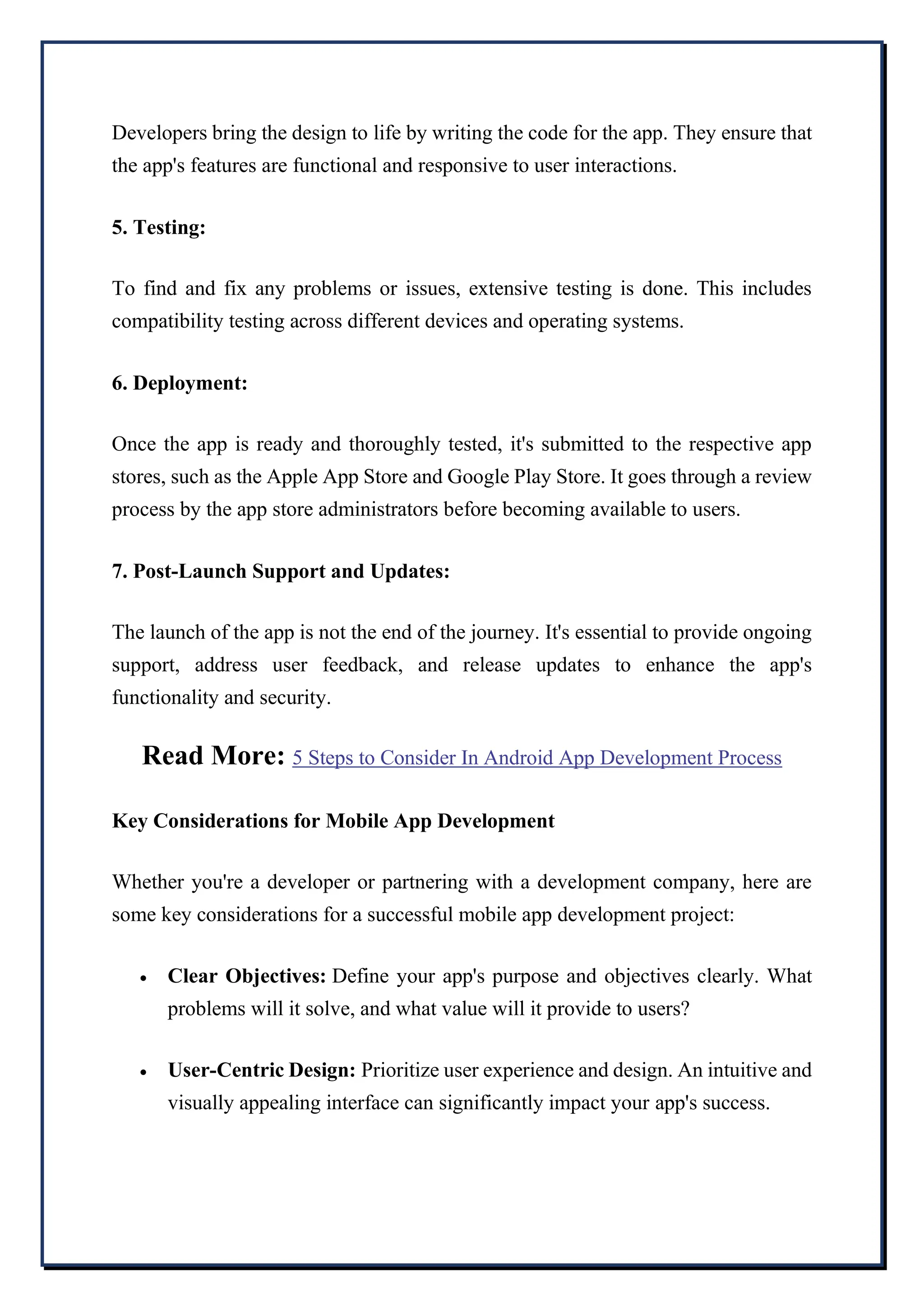 Developers bring the design to life by writing the code for the app. They ensure that
the app's features are functional and responsive to user interactions.
5. Testing:
To find and fix any problems or issues, extensive testing is done. This includes
compatibility testing across different devices and operating systems.
6. Deployment:
Once the app is ready and thoroughly tested, it's submitted to the respective app
stores, such as the Apple App Store and Google Play Store. It goes through a review
process by the app store administrators before becoming available to users.
7. Post-Launch Support and Updates:
The launch of the app is not the end of the journey. It's essential to provide ongoing
support, address user feedback, and release updates to enhance the app's
functionality and security.
Read More: 5 Steps to Consider In Android App Development Process
Key Considerations for Mobile App Development
Whether you're a developer or partnering with a development company, here are
some key considerations for a successful mobile app development project:
 Clear Objectives: Define your app's purpose and objectives clearly. What
problems will it solve, and what value will it provide to users?
 User-Centric Design: Prioritize user experience and design. An intuitive and
visually appealing interface can significantly impact your app's success.
 