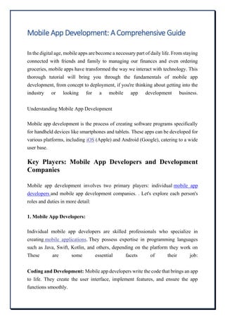 Mobile App Development: A Comprehensive Guide
In the digital age, mobile apps are become a necessary part of daily life. From staying
connected with friends and family to managing our finances and even ordering
groceries, mobile apps have transformed the way we interact with technology. This
thorough tutorial will bring you through the fundamentals of mobile app
development, from concept to deployment, if you're thinking about getting into the
industry or looking for a mobile app development business.
Understanding Mobile App Development
Mobile app development is the process of creating software programs specifically
for handheld devices like smartphones and tablets. These apps can be developed for
various platforms, including iOS (Apple) and Android (Google), catering to a wide
user base.
Key Players: Mobile App Developers and Development
Companies
Mobile app development involves two primary players: individual mobile app
developers and mobile app development companies. . Let's explore each person's
roles and duties in more detail:
1. Mobile App Developers:
Individual mobile app developers are skilled professionals who specialize in
creating mobile applications. They possess expertise in programming languages
such as Java, Swift, Kotlin, and others, depending on the platform they work on
These are some essential facets of their job:
Coding and Development: Mobile app developers write the code that brings an app
to life. They create the user interface, implement features, and ensure the app
functions smoothly.
 