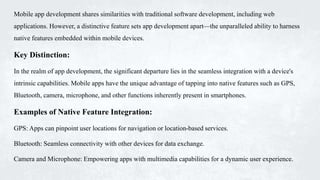 Mobile app development shares similarities with traditional software development, including web
applications. However, a distinctive feature sets app development apart—the unparalleled ability to harness
native features embedded within mobile devices.
Key Distinction:
In the realm of app development, the significant departure lies in the seamless integration with a device's
intrinsic capabilities. Mobile apps have the unique advantage of tapping into native features such as GPS,
Bluetooth, camera, microphone, and other functions inherently present in smartphones.
Examples of Native Feature Integration:
GPS: Apps can pinpoint user locations for navigation or location-based services.
Bluetooth: Seamless connectivity with other devices for data exchange.
Camera and Microphone: Empowering apps with multimedia capabilities for a dynamic user experience.
 