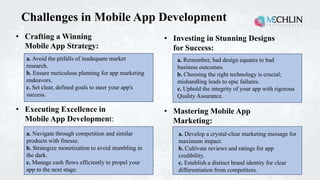 Challenges in Mobile App Development
a. Avoid the pitfalls of inadequate market
research.
b. Ensure meticulous planning for app marketing
endeavors.
c. Set clear, defined goals to steer your app's
success.
• Crafting a Winning
Mobile App Strategy:
• Investing in Stunning Designs
for Success:
a. Remember, bad design equates to bad
business outcomes.
b. Choosing the right technology is crucial;
mishandling leads to epic failures.
c. Uphold the integrity of your app with rigorous
Quality Assurance.
• Mastering Mobile App
Marketing:
• Executing Excellence in
Mobile App Development:
a. Develop a crystal-clear marketing message for
maximum impact.
b. Cultivate reviews and ratings for app
credibility.
c. Establish a distinct brand identity for clear
differentiation from competitors.
a. Navigate through competition and similar
products with finesse.
b. Strategize monetization to avoid stumbling in
the dark.
c. Manage cash flows efficiently to propel your
app to the next stage.
 