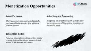 Monetization Opportunities
Recurring subscription models provide a steady
revenue stream while offering users continued
access to app features and content.
Offering premium features or virtual goods for
purchase within the app can drive additional
revenue streams.
In-App Purchases
Integrating ads or partnering with sponsors can
generate revenue while providing free access to
the app for users.
Advertising and Sponsorship
Subscription Models
 