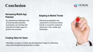 Conclusion
By addressing challenges and
embracing best practices,
businesses can harness the
potential of mobile apps for
growth and success.
Harnessing Mobile App
Potential
Ultimately, success in mobile app development hinges on delivering
value and exceptional experiences to users.
Creating Value for Users
Remaining adaptable and
responsive to evolving market
trends is crucial for sustained
relevance in the mobile app
landscape.
Adapting to Market Trends
 