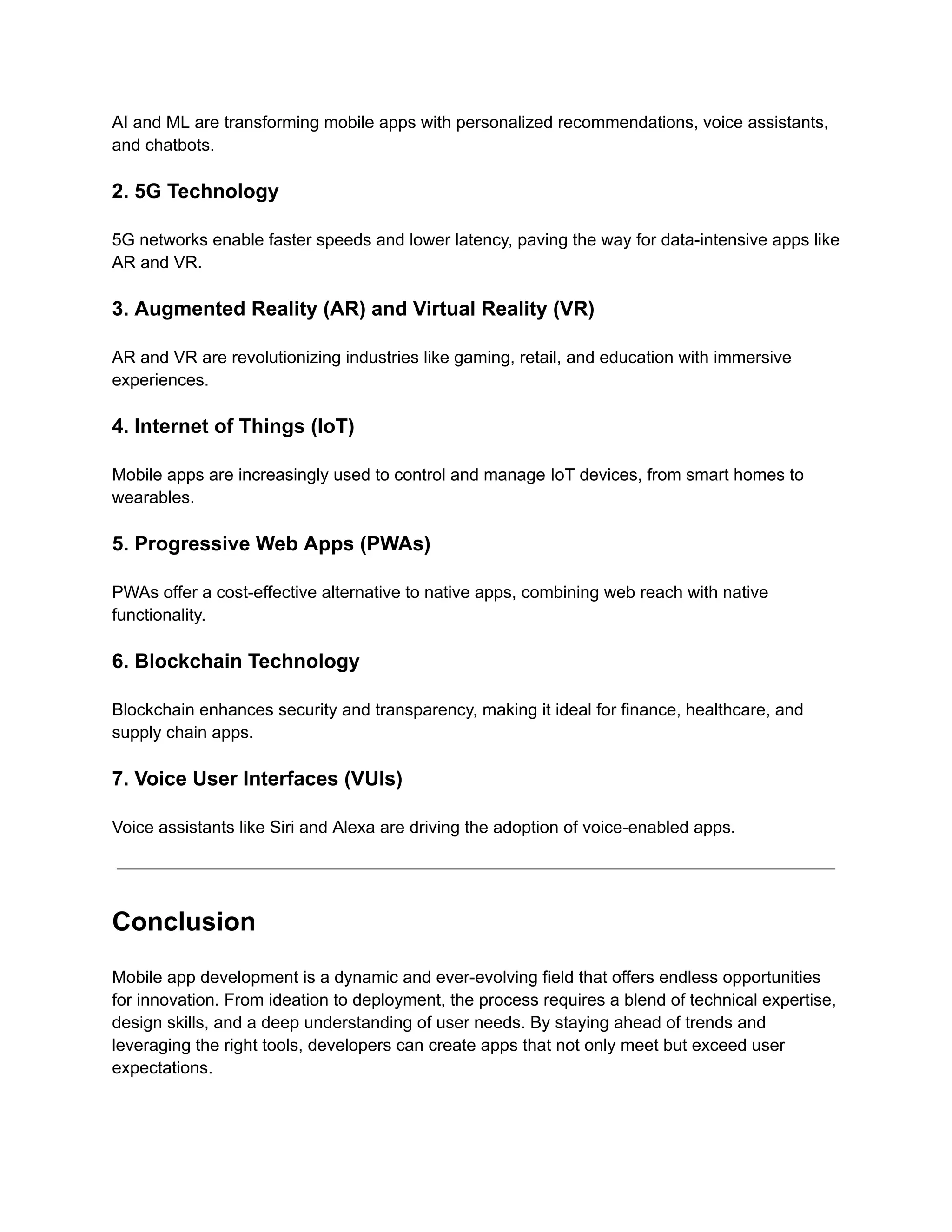 AI and ML are transforming mobile apps with personalized recommendations, voice assistants,
and chatbots.
2. 5G Technology
5G networks enable faster speeds and lower latency, paving the way for data-intensive apps like
AR and VR.
3. Augmented Reality (AR) and Virtual Reality (VR)
AR and VR are revolutionizing industries like gaming, retail, and education with immersive
experiences.
4. Internet of Things (IoT)
Mobile apps are increasingly used to control and manage IoT devices, from smart homes to
wearables.
5. Progressive Web Apps (PWAs)
PWAs offer a cost-effective alternative to native apps, combining web reach with native
functionality.
6. Blockchain Technology
Blockchain enhances security and transparency, making it ideal for finance, healthcare, and
supply chain apps.
7. Voice User Interfaces (VUIs)
Voice assistants like Siri and Alexa are driving the adoption of voice-enabled apps.
Conclusion
Mobile app development is a dynamic and ever-evolving field that offers endless opportunities
for innovation. From ideation to deployment, the process requires a blend of technical expertise,
design skills, and a deep understanding of user needs. By staying ahead of trends and
leveraging the right tools, developers can create apps that not only meet but exceed user
expectations.
 