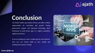 Conclusion
The Dubai mobile app industry thrives and offers endless
opportunities for innovation and growth. Strong
government support and advanced technology allow
businesses to build future apps in a highly competitive
digital environment.
If you are looking to create a mobile app for your business,
then you can choose Ajath as your mobile app
development partner in Dubai.
www.ajath.ae
 