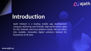 Introduction
Ajath Infotech is a leading mobile app development
company delivering user-friendly, high-performance apps
for iOS, Android, and cross-platform needs. We turn ideas
into scalable, innovative digital solutions tailored for
businesses of all sizes.
www.ajath.ae
 