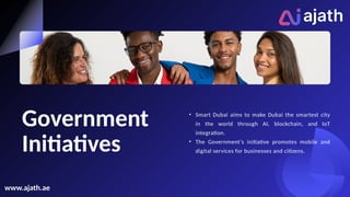 Government
Initiatives
• Smart Dubai aims to make Dubai the smartest city
in the world through AI, blockchain, and IoT
integration.
• The Government’s initiative promotes mobile and
digital services for businesses and citizens.
www.ajath.ae
 