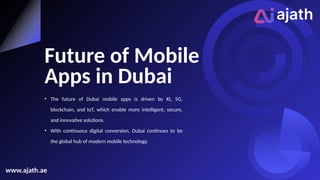 Future of Mobile
Apps in Dubai
• The future of Dubai mobile apps is driven by KI, 5G,
blockchain, and IoT, which enable more intelligent, secure,
and innovative solutions.
• With continuous digital conversion, Dubai continues to be
the global hub of modern mobile technology.
www.ajath.ae
 