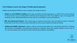 From Making to Launch: Key Stages of Mobile App Development
Mobile app development follows a series of stages, from design to launch:
• Native vs. Cross-Platform Coding: Native apps use platform-specific languages (e.g., Swift for iOS, Java for Android)
for direct device access, providing better performance but taking more time. Cross-platform apps use languages like
JavaScript or Dart, allowing developers to write code once and deploy it across both platforms.
• APIs and Advanced Features: APIs connect apps to external services like maps and payment systems. Advanced
features like AI and AR can enhance app functionality, but they require additional coding and testing.
• Testing and Quality Assurance: Testing is vital for ensuring functionality and a user-friendly experience. Methods
like functional, compatibility, and performance testing are employed, along with usability testing to ensure ease of
use. Security testing is also essential to protect data and guard against vulnerabilities.
 