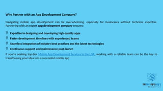 Why Partner with an App Development Company?
Navigating mobile app development can be overwhelming, especially for businesses without technical expertise.
Partnering with an expert app development company ensures:
 Expertise in designing and developing high-quality apps
 Faster development timelines with experienced teams
 Seamless integration of industry best practices and the latest technologies
 Continuous support and maintenance post-launch
If you're seeking top-tier Mobile App Development Services in the USA, working with a reliable team can be the key to
transforming your idea into a successful mobile app
 
