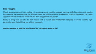 Final Thoughts
Mobile app development is an exciting yet complex process, requiring strategic planning, skilled execution, and ongoing
improvement. By understanding the different stages and utilizing efficient development practices, businesses can create
apps that not only meet user needs but also drive engagement and growth.
Ready to bring your app idea to life? Partner with a trusted app development company to create scalable, high-
performing apps that will help you achieve your goals.
Are you prepared to build the next big app? Let’s bring your vision to life!
 