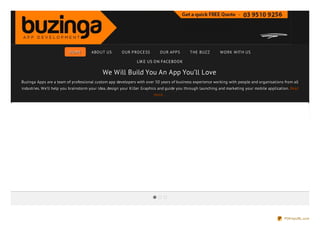 HO ME       ABO UT US       O UR PRO CE SS       O UR APPS        THE BUZ Z       W O RK W ITH US

                                                               LIK E US O N FACE BO O K

                                            We Will Build You An App You’ll Love
Buzinga Apps are a team of professional custom app developers with over 50 years of business experience working with people and organisations from all
industries. We'll help you brainstorm your idea, design your Killer Graphics and guide you through launching and marketing your mobile application. Read
                                                                        more...




                                                                                                                                                PDFmyURL.com
 