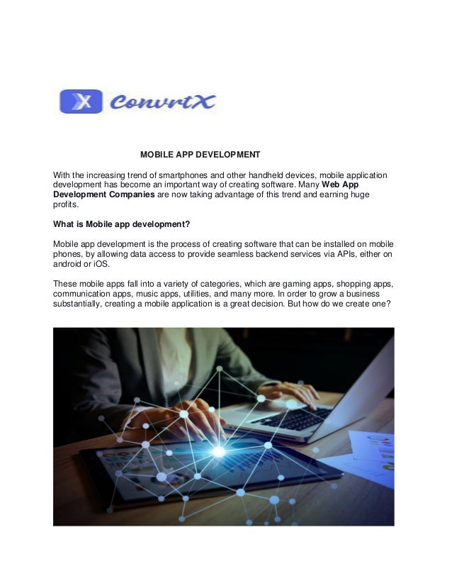 MOBILE APP DEVELOPMENT
With the increasing trend of smartphones and other handheld devices, mobile application
development has become an important way of creating software. Many Web App
Development Companies are now taking advantage of this trend and earning huge
profits.
What is Mobile app development?
Mobile app development is the process of creating software that can be installed on mobile
phones, by allowing data access to provide seamless backend services via APIs, either on
android or iOS.
These mobile apps fall into a variety of categories, which are gaming apps, shopping apps,
communication apps, music apps, utilities, and many more. In order to grow a business
substantially, creating a mobile application is a great decision. But how do we create one?
 