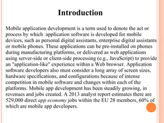 Mobile application development is a term used to denote the act or
process by which application software is developed for mobile
devices, such as personal digital assistants, enterprise digital assistants
or mobile phones. These applications can be pre-installed on phones
during manufacturing platforms, or delivered as web applications
using server-side or client-side processing (e.g., JavaScript) to provide
an "application-like" experience within a Web browser. Application
software developers also must consider a long array of screen sizes,
hardware specifications, and configurations because of intense
competition in mobile software and changes within each of the
platforms. Mobile app development has been steadily growing, in
revenues and jobs created. A 2013 analyst report estimates there are
529,000 direct app economy jobs within the EU 28 members, 60% of
which are mobile app developers.
Introduction
 