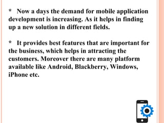 * Now a days the demand for mobile application
development is increasing. As it helps in finding
up a new solution in different fields.
* It provides best features that are important for
the business, which helps in attracting the
customers. Moreover there are many platform
available like Android, Blackberry, Windows,
iPhone etc.
 