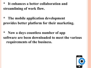 * It enhances a better collaboration and
streamlining of work flow.
* The mobile application development
provides better platform for their marketing.
* Now a days countless number of app
software are been downloaded to meet the various
requirements of the business.
 