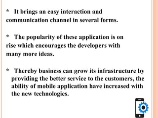 * It brings an easy interaction and
communication channel in several forms.
* The popularity of these application is on
rise which encourages the developers with
many more ideas.
* Thereby business can grow its infrastructure by
providing the better service to the customers, the
ability of mobile application have increased with
the new technologies.
 