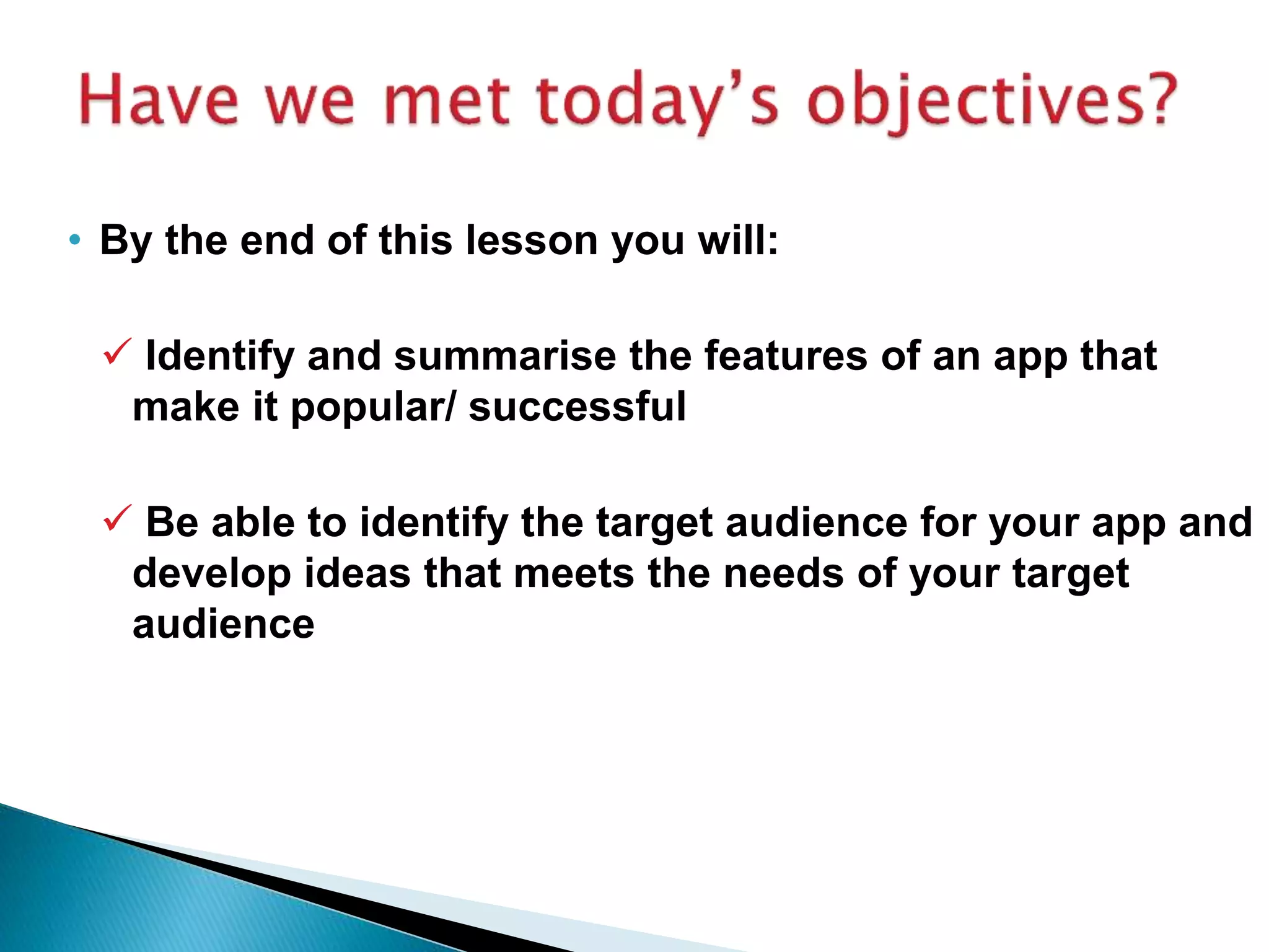• By the end of this lesson you will:
 Identify and summarise the features of an app that
make it popular/ successful
 Be able to identify the target audience for your app and
develop ideas that meets the needs of your target
audience
 
