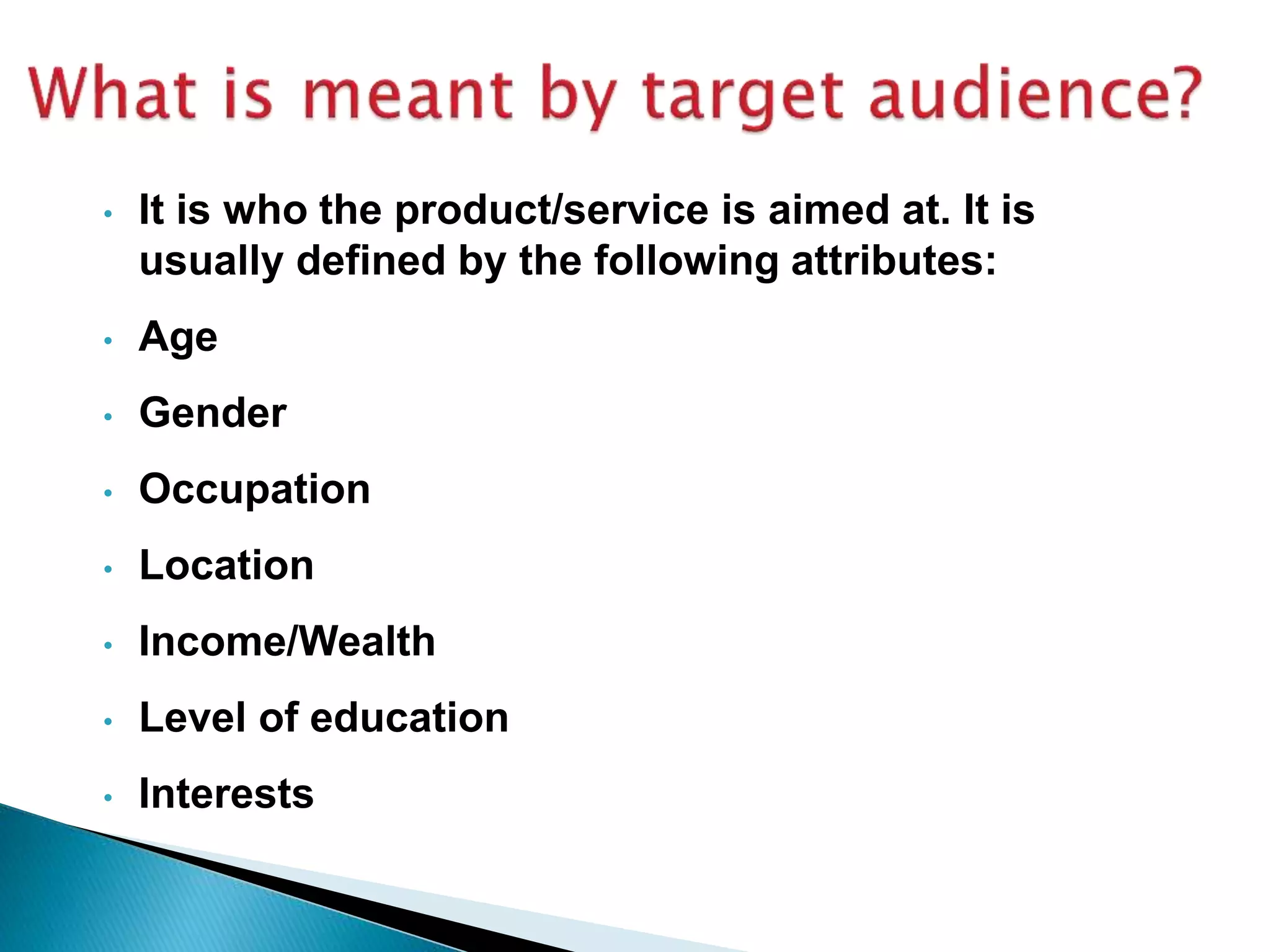 • It is who the product/service is aimed at. It is
usually defined by the following attributes:
• Age
• Gender
• Occupation
• Location
• Income/Wealth
• Level of education
• Interests
 