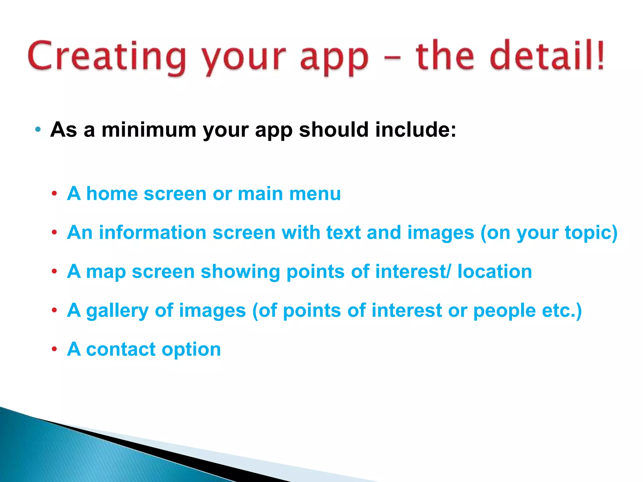• As a minimum your app should include:
• A home screen or main menu
• An information screen with text and images (on your topic)
• A map screen showing points of interest/ location
• A gallery of images (of points of interest or people etc.)
• A contact option
 