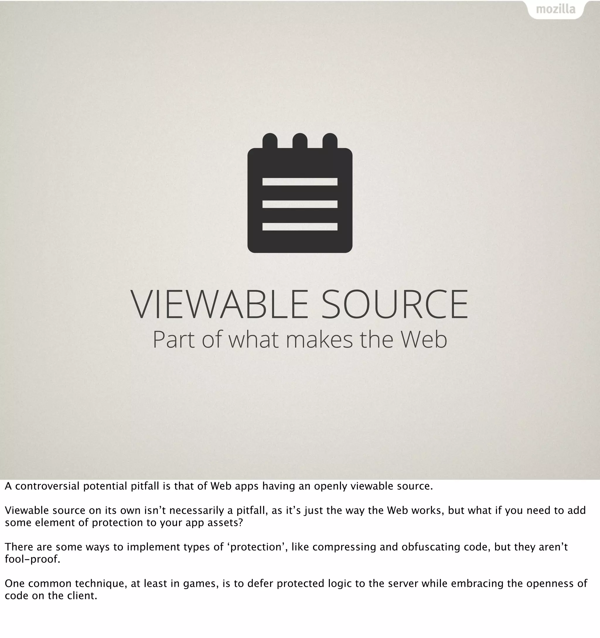 VIEWABLE SOURCE
                              Part of what makes the Web




A controversial potential pitfall is that of Web apps having an openly viewable source.

Viewable source on its own isn’t necessarily a pitfall, as it’s just the way the Web works, but what if you need to add
some element of protection to your app assets?

There are some ways to implement types of ‘protection’, like compressing and obfuscating code, but they aren’t
fool-proof.

One common technique, at least in games, is to defer protected logic to the server while embracing the openness of
code on the client.
 