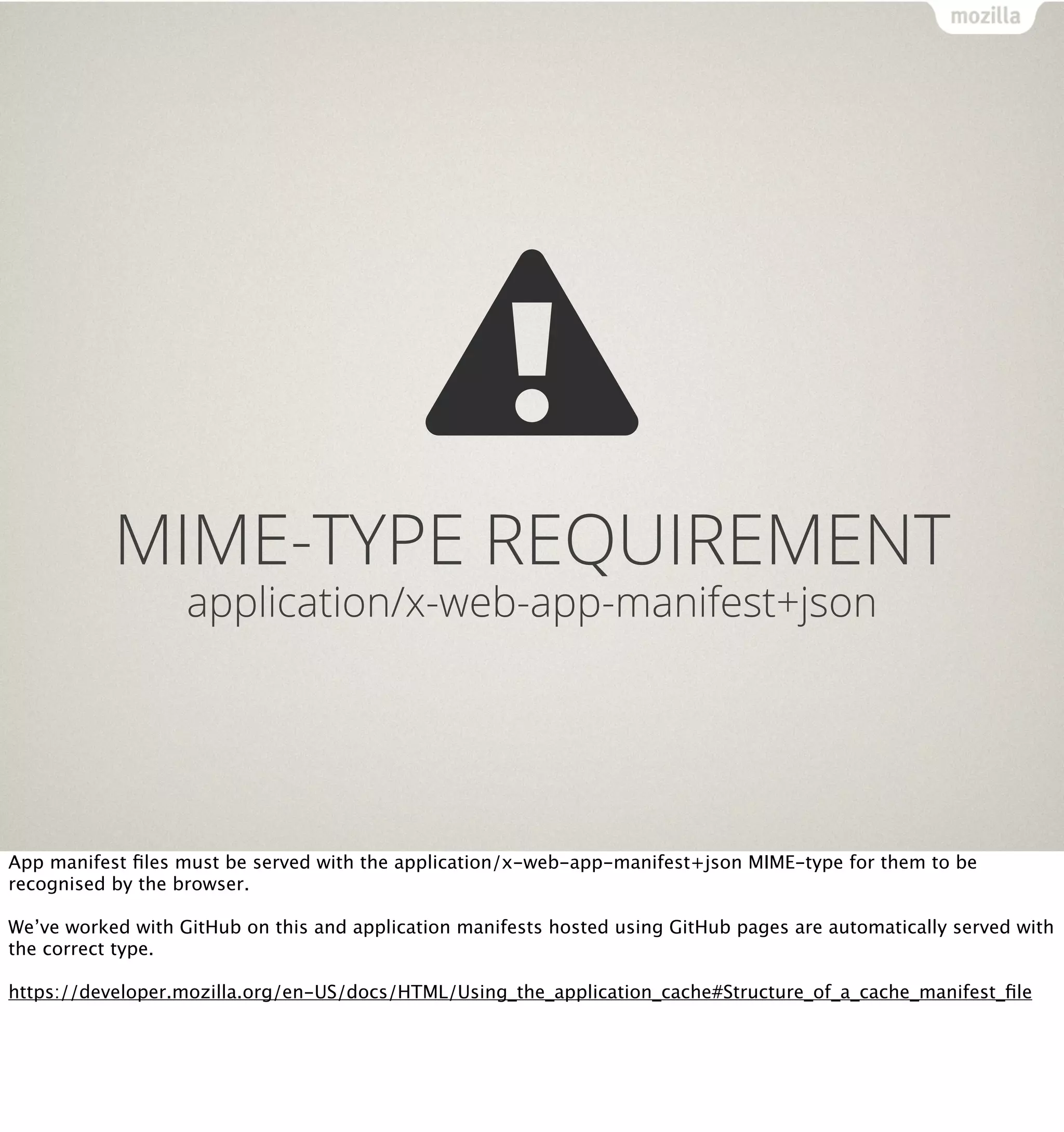 MIME-TYPE REQUIREMENT
                   application/x-web-app-manifest+json




App manifest ﬁles must be served with the application/x-web-app-manifest+json MIME-type for them to be
recognised by the browser.

We’ve worked with GitHub on this and application manifests hosted using GitHub pages are automatically served with
the correct type.

https://developer.mozilla.org/en-US/docs/HTML/Using_the_application_cache#Structure_of_a_cache_manifest_ﬁle
 