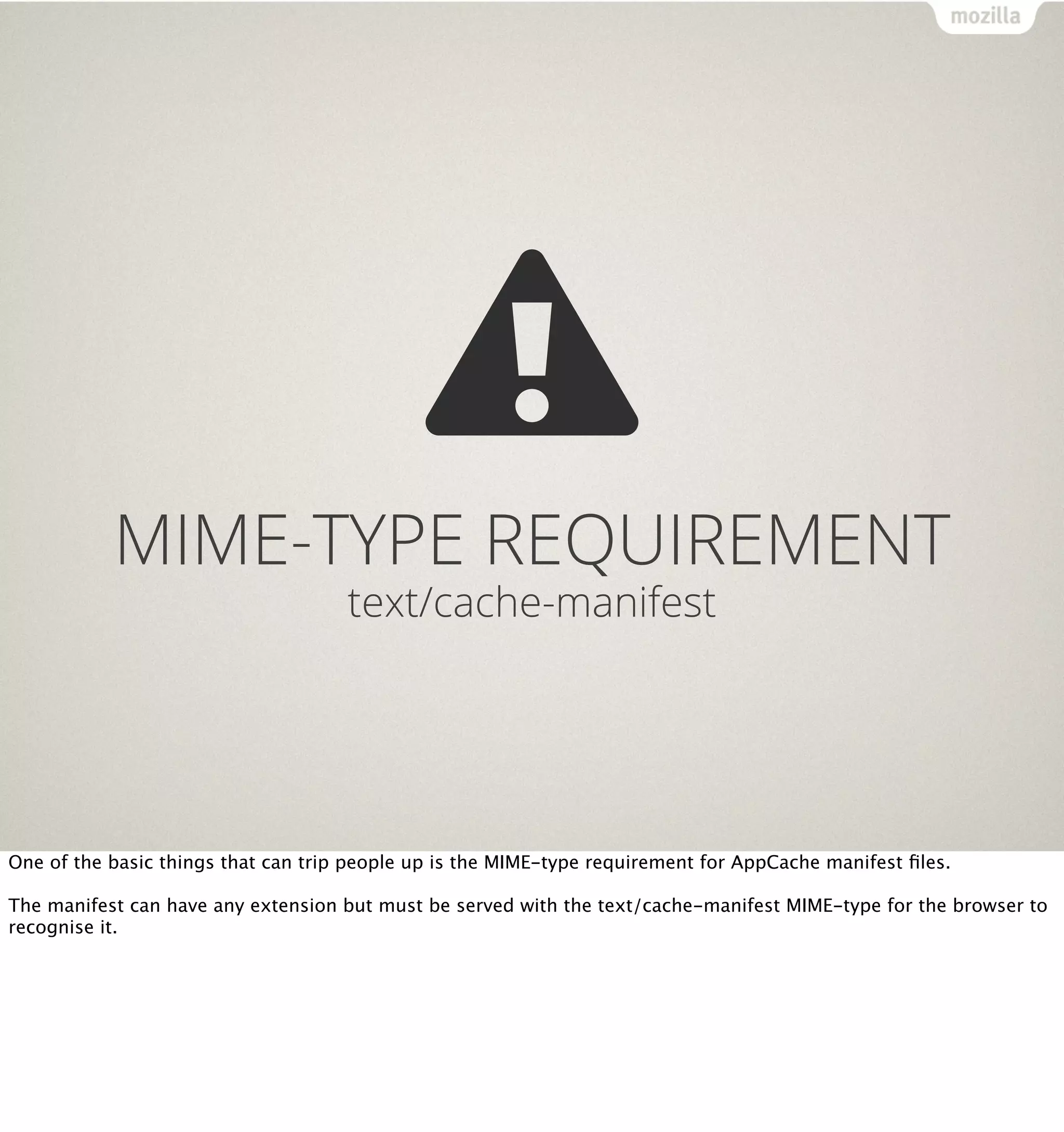 MIME-TYPE REQUIREMENT
                                     text/cache-manifest




One of the basic things that can trip people up is the MIME-type requirement for AppCache manifest ﬁles.

The manifest can have any extension but must be served with the text/cache-manifest MIME-type for the browser to
recognise it.
 