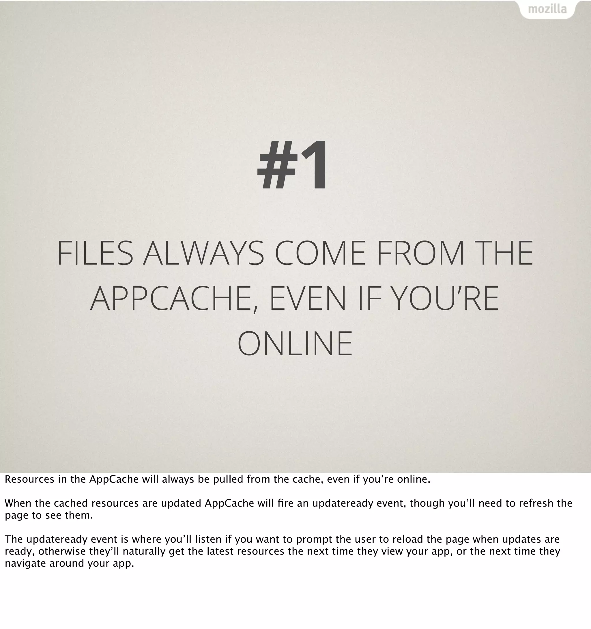 #1
          FILES ALWAYS COME FROM THE
             APPCACHE, EVEN IF YOU’RE
                    ONLINE


Resources in the AppCache will always be pulled from the cache, even if you’re online.

When the cached resources are updated AppCache will ﬁre an updateready event, though you’ll need to refresh the
page to see them.

The updateready event is where you’ll listen if you want to prompt the user to reload the page when updates are
ready, otherwise they’ll naturally get the latest resources the next time they view your app, or the next time they
navigate around your app.
 