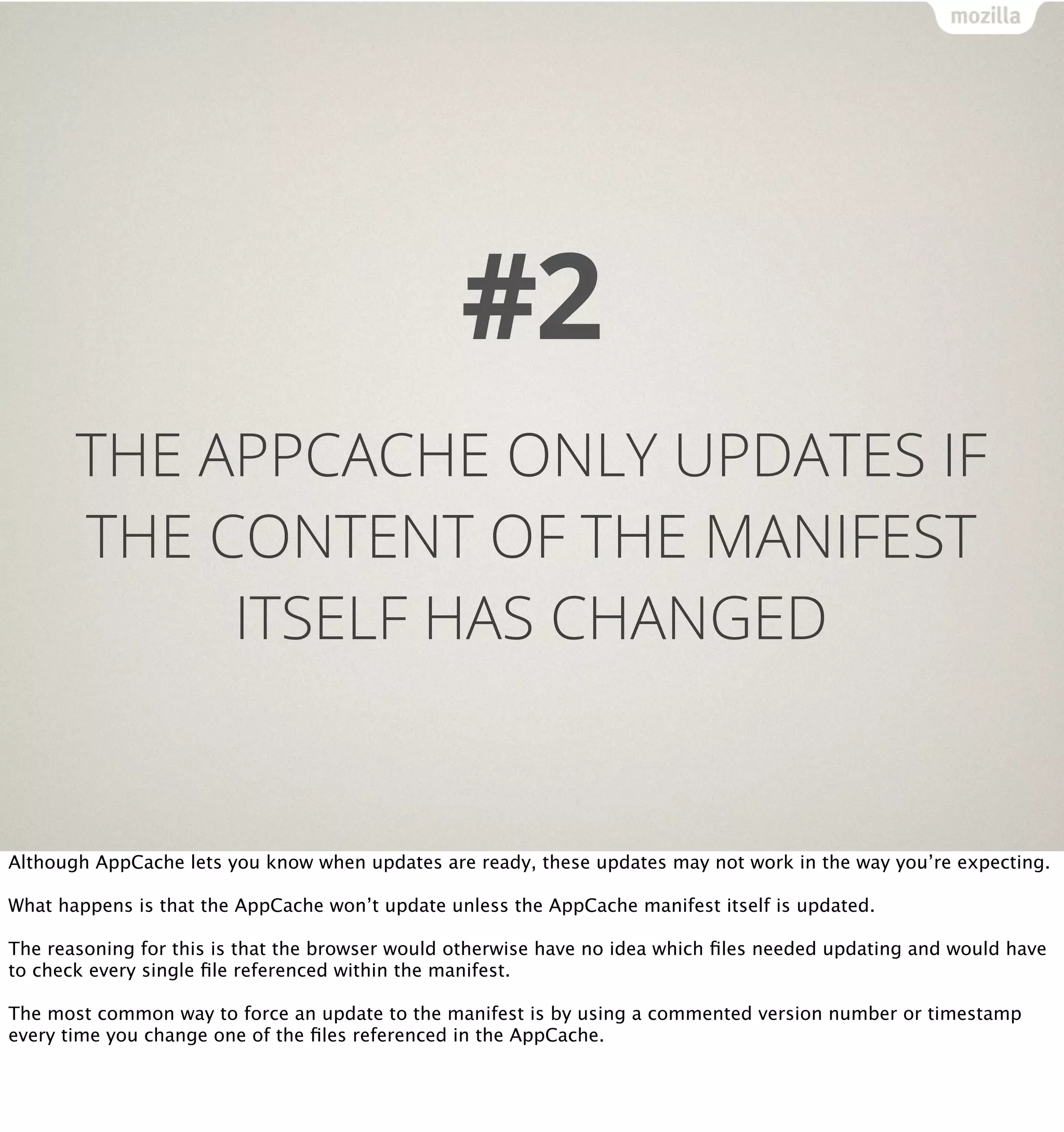 #2
       THE APPCACHE ONLY UPDATES IF
       THE CONTENT OF THE MANIFEST
            ITSELF HAS CHANGED


Although AppCache lets you know when updates are ready, these updates may not work in the way you’re expecting.

What happens is that the AppCache won’t update unless the AppCache manifest itself is updated.

The reasoning for this is that the browser would otherwise have no idea which ﬁles needed updating and would have
to check every single ﬁle referenced within the manifest.

The most common way to force an update to the manifest is by using a commented version number or timestamp
every time you change one of the ﬁles referenced in the AppCache.
 